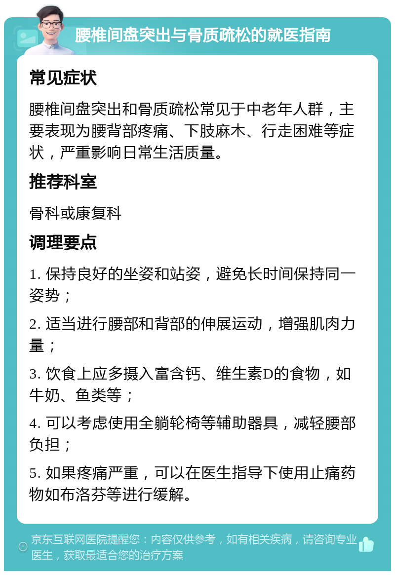 腰椎间盘突出与骨质疏松的就医指南 常见症状 腰椎间盘突出和骨质疏松常见于中老年人群，主要表现为腰背部疼痛、下肢麻木、行走困难等症状，严重影响日常生活质量。 推荐科室 骨科或康复科 调理要点 1. 保持良好的坐姿和站姿，避免长时间保持同一姿势； 2. 适当进行腰部和背部的伸展运动，增强肌肉力量； 3. 饮食上应多摄入富含钙、维生素D的食物，如牛奶、鱼类等； 4. 可以考虑使用全躺轮椅等辅助器具，减轻腰部负担； 5. 如果疼痛严重，可以在医生指导下使用止痛药物如布洛芬等进行缓解。