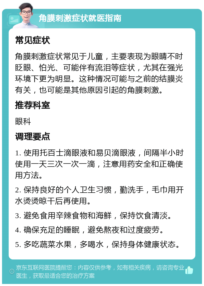 角膜刺激症状就医指南 常见症状 角膜刺激症状常见于儿童，主要表现为眼睛不时眨眼、怕光、可能伴有流泪等症状，尤其在强光环境下更为明显。这种情况可能与之前的结膜炎有关，也可能是其他原因引起的角膜刺激。 推荐科室 眼科 调理要点 1. 使用托百士滴眼液和易贝滴眼液，间隔半小时使用一天三次一次一滴，注意用药安全和正确使用方法。 2. 保持良好的个人卫生习惯，勤洗手，毛巾用开水烫烫晾干后再使用。 3. 避免食用辛辣食物和海鲜，保持饮食清淡。 4. 确保充足的睡眠，避免熬夜和过度疲劳。 5. 多吃蔬菜水果，多喝水，保持身体健康状态。