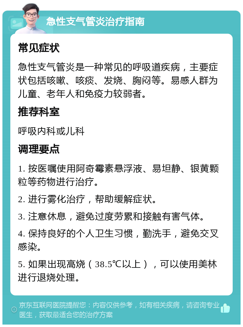 急性支气管炎治疗指南 常见症状 急性支气管炎是一种常见的呼吸道疾病，主要症状包括咳嗽、咳痰、发烧、胸闷等。易感人群为儿童、老年人和免疫力较弱者。 推荐科室 呼吸内科或儿科 调理要点 1. 按医嘱使用阿奇霉素悬浮液、易坦静、银黄颗粒等药物进行治疗。 2. 进行雾化治疗，帮助缓解症状。 3. 注意休息，避免过度劳累和接触有害气体。 4. 保持良好的个人卫生习惯，勤洗手，避免交叉感染。 5. 如果出现高烧（38.5℃以上），可以使用美林进行退烧处理。