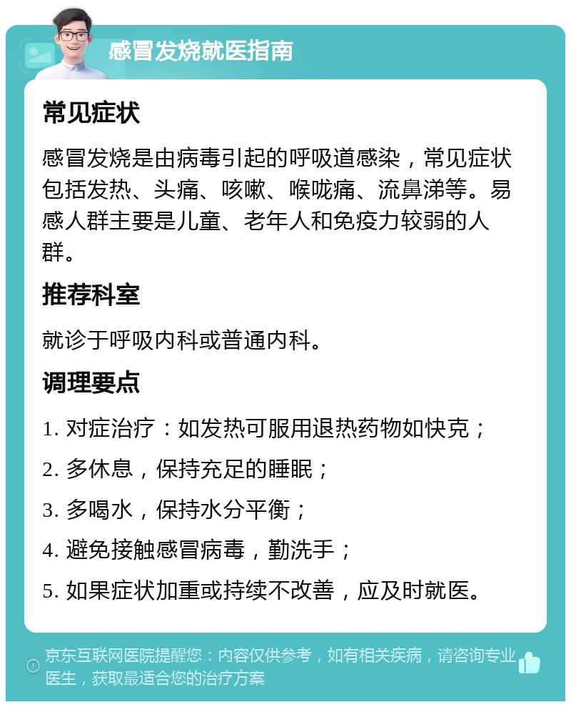 感冒发烧就医指南 常见症状 感冒发烧是由病毒引起的呼吸道感染，常见症状包括发热、头痛、咳嗽、喉咙痛、流鼻涕等。易感人群主要是儿童、老年人和免疫力较弱的人群。 推荐科室 就诊于呼吸内科或普通内科。 调理要点 1. 对症治疗：如发热可服用退热药物如快克； 2. 多休息，保持充足的睡眠； 3. 多喝水，保持水分平衡； 4. 避免接触感冒病毒，勤洗手； 5. 如果症状加重或持续不改善，应及时就医。