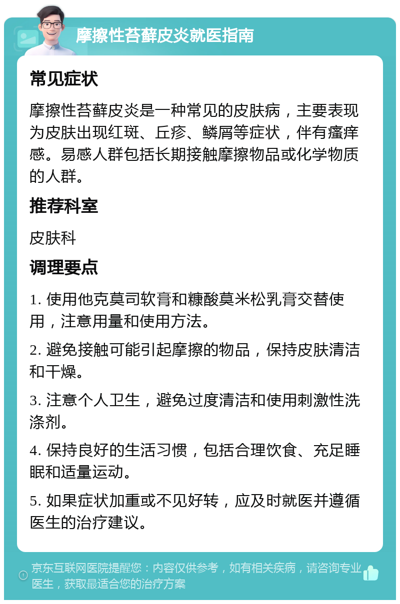 摩擦性苔藓皮炎就医指南 常见症状 摩擦性苔藓皮炎是一种常见的皮肤病，主要表现为皮肤出现红斑、丘疹、鳞屑等症状，伴有瘙痒感。易感人群包括长期接触摩擦物品或化学物质的人群。 推荐科室 皮肤科 调理要点 1. 使用他克莫司软膏和糠酸莫米松乳膏交替使用，注意用量和使用方法。 2. 避免接触可能引起摩擦的物品，保持皮肤清洁和干燥。 3. 注意个人卫生，避免过度清洁和使用刺激性洗涤剂。 4. 保持良好的生活习惯，包括合理饮食、充足睡眠和适量运动。 5. 如果症状加重或不见好转，应及时就医并遵循医生的治疗建议。