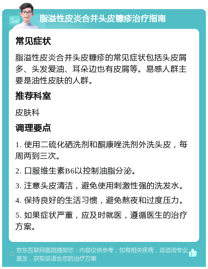 脂溢性皮炎合并头皮糠疹治疗指南 常见症状 脂溢性皮炎合并头皮糠疹的常见症状包括头皮屑多、头发爱油、耳朵边也有皮屑等。易感人群主要是油性皮肤的人群。 推荐科室 皮肤科 调理要点 1. 使用二硫化硒洗剂和酮康唑洗剂外洗头皮，每周两到三次。 2. 口服维生素B6以控制油脂分泌。 3. 注意头皮清洁，避免使用刺激性强的洗发水。 4. 保持良好的生活习惯，避免熬夜和过度压力。 5. 如果症状严重，应及时就医，遵循医生的治疗方案。