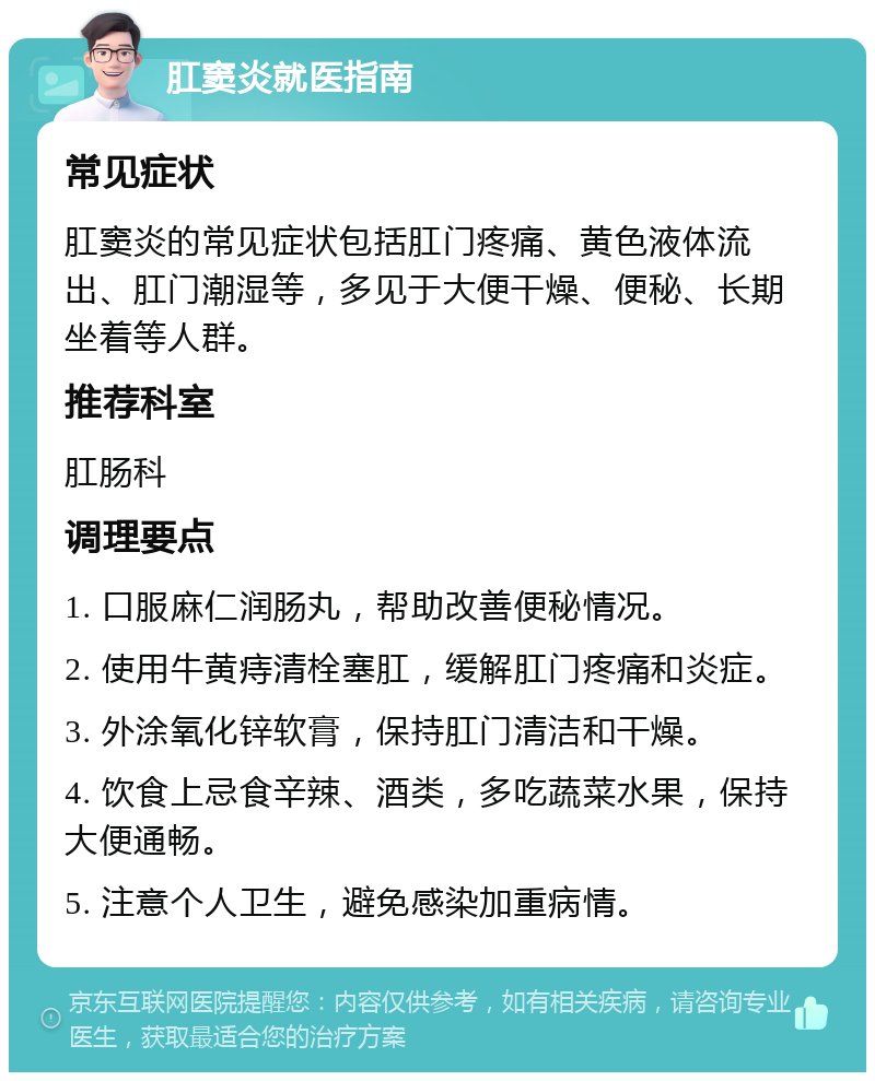 肛窦炎就医指南 常见症状 肛窦炎的常见症状包括肛门疼痛、黄色液体流出、肛门潮湿等，多见于大便干燥、便秘、长期坐着等人群。 推荐科室 肛肠科 调理要点 1. 口服麻仁润肠丸，帮助改善便秘情况。 2. 使用牛黄痔清栓塞肛，缓解肛门疼痛和炎症。 3. 外涂氧化锌软膏，保持肛门清洁和干燥。 4. 饮食上忌食辛辣、酒类，多吃蔬菜水果，保持大便通畅。 5. 注意个人卫生，避免感染加重病情。