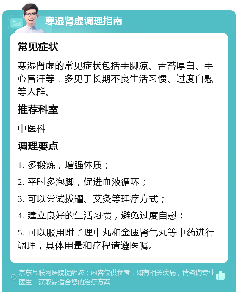 寒湿肾虚调理指南 常见症状 寒湿肾虚的常见症状包括手脚凉、舌苔厚白、手心冒汗等，多见于长期不良生活习惯、过度自慰等人群。 推荐科室 中医科 调理要点 1. 多锻炼，增强体质； 2. 平时多泡脚，促进血液循环； 3. 可以尝试拔罐、艾灸等理疗方式； 4. 建立良好的生活习惯，避免过度自慰； 5. 可以服用附子理中丸和金匮肾气丸等中药进行调理，具体用量和疗程请遵医嘱。