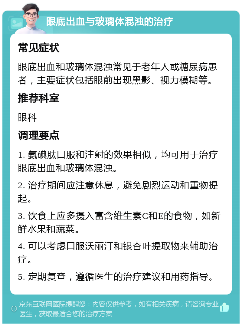 眼底出血与玻璃体混浊的治疗 常见症状 眼底出血和玻璃体混浊常见于老年人或糖尿病患者，主要症状包括眼前出现黑影、视力模糊等。 推荐科室 眼科 调理要点 1. 氨碘肽口服和注射的效果相似，均可用于治疗眼底出血和玻璃体混浊。 2. 治疗期间应注意休息，避免剧烈运动和重物提起。 3. 饮食上应多摄入富含维生素C和E的食物，如新鲜水果和蔬菜。 4. 可以考虑口服沃丽汀和银杏叶提取物来辅助治疗。 5. 定期复查，遵循医生的治疗建议和用药指导。