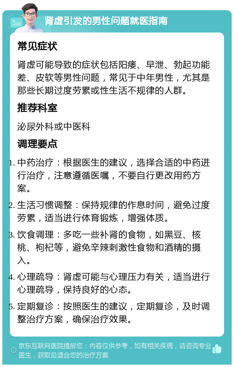 肾虚引发的男性问题就医指南 常见症状 肾虚可能导致的症状包括阳痿、早泄、勃起功能差、皮软等男性问题，常见于中年男性，尤其是那些长期过度劳累或性生活不规律的人群。 推荐科室 泌尿外科或中医科 调理要点 中药治疗：根据医生的建议，选择合适的中药进行治疗，注意遵循医嘱，不要自行更改用药方案。 生活习惯调整：保持规律的作息时间，避免过度劳累，适当进行体育锻炼，增强体质。 饮食调理：多吃一些补肾的食物，如黑豆、核桃、枸杞等，避免辛辣刺激性食物和酒精的摄入。 心理疏导：肾虚可能与心理压力有关，适当进行心理疏导，保持良好的心态。 定期复诊：按照医生的建议，定期复诊，及时调整治疗方案，确保治疗效果。