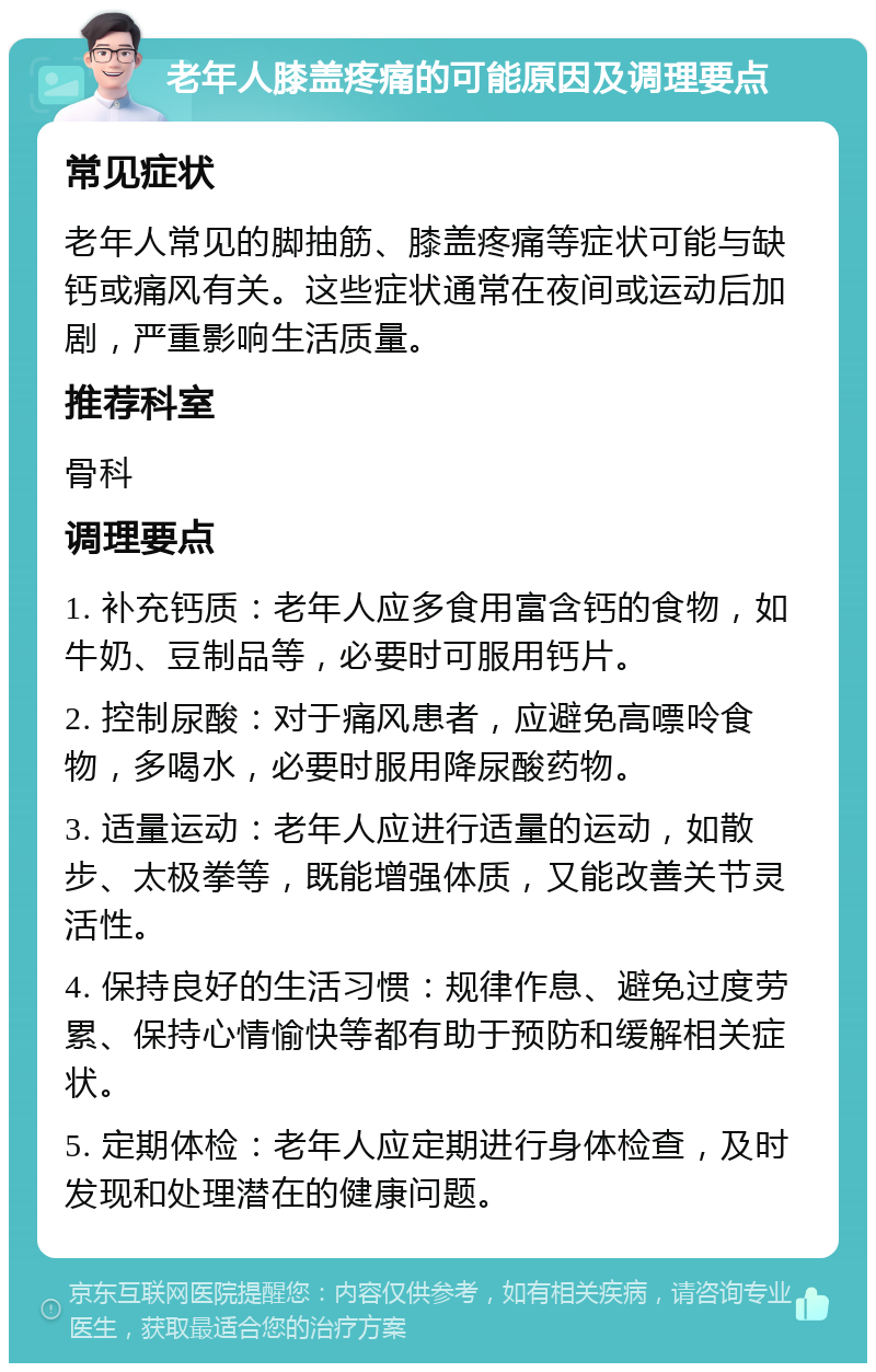 老年人膝盖疼痛的可能原因及调理要点 常见症状 老年人常见的脚抽筋、膝盖疼痛等症状可能与缺钙或痛风有关。这些症状通常在夜间或运动后加剧，严重影响生活质量。 推荐科室 骨科 调理要点 1. 补充钙质：老年人应多食用富含钙的食物，如牛奶、豆制品等，必要时可服用钙片。 2. 控制尿酸：对于痛风患者，应避免高嘌呤食物，多喝水，必要时服用降尿酸药物。 3. 适量运动：老年人应进行适量的运动，如散步、太极拳等，既能增强体质，又能改善关节灵活性。 4. 保持良好的生活习惯：规律作息、避免过度劳累、保持心情愉快等都有助于预防和缓解相关症状。 5. 定期体检：老年人应定期进行身体检查，及时发现和处理潜在的健康问题。