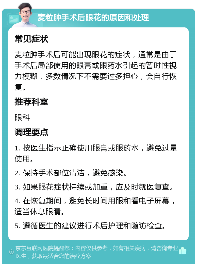 麦粒肿手术后眼花的原因和处理 常见症状 麦粒肿手术后可能出现眼花的症状，通常是由于手术后局部使用的眼膏或眼药水引起的暂时性视力模糊，多数情况下不需要过多担心，会自行恢复。 推荐科室 眼科 调理要点 1. 按医生指示正确使用眼膏或眼药水，避免过量使用。 2. 保持手术部位清洁，避免感染。 3. 如果眼花症状持续或加重，应及时就医复查。 4. 在恢复期间，避免长时间用眼和看电子屏幕，适当休息眼睛。 5. 遵循医生的建议进行术后护理和随访检查。