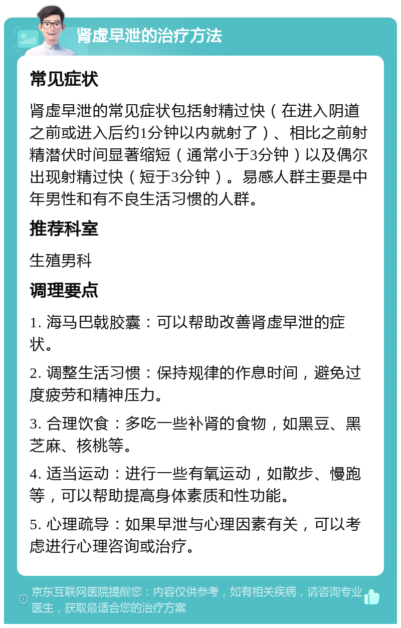 肾虚早泄的治疗方法 常见症状 肾虚早泄的常见症状包括射精过快（在进入阴道之前或进入后约1分钟以内就射了）、相比之前射精潜伏时间显著缩短（通常小于3分钟）以及偶尔出现射精过快（短于3分钟）。易感人群主要是中年男性和有不良生活习惯的人群。 推荐科室 生殖男科 调理要点 1. 海马巴戟胶囊：可以帮助改善肾虚早泄的症状。 2. 调整生活习惯：保持规律的作息时间，避免过度疲劳和精神压力。 3. 合理饮食：多吃一些补肾的食物，如黑豆、黑芝麻、核桃等。 4. 适当运动：进行一些有氧运动，如散步、慢跑等，可以帮助提高身体素质和性功能。 5. 心理疏导：如果早泄与心理因素有关，可以考虑进行心理咨询或治疗。