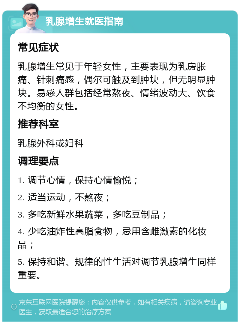 乳腺增生就医指南 常见症状 乳腺增生常见于年轻女性，主要表现为乳房胀痛、针刺痛感，偶尔可触及到肿块，但无明显肿块。易感人群包括经常熬夜、情绪波动大、饮食不均衡的女性。 推荐科室 乳腺外科或妇科 调理要点 1. 调节心情，保持心情愉悦； 2. 适当运动，不熬夜； 3. 多吃新鲜水果蔬菜，多吃豆制品； 4. 少吃油炸性高脂食物，忌用含雌激素的化妆品； 5. 保持和谐、规律的性生活对调节乳腺增生同样重要。