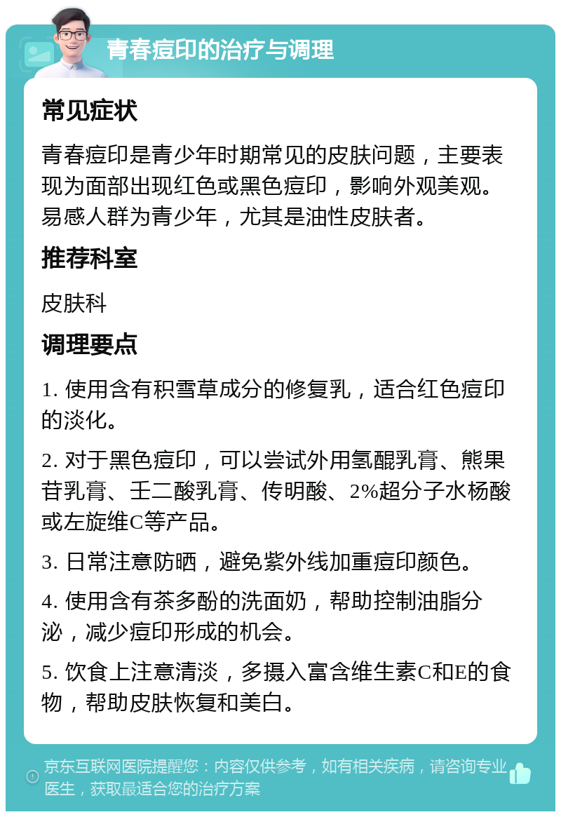 青春痘印的治疗与调理 常见症状 青春痘印是青少年时期常见的皮肤问题，主要表现为面部出现红色或黑色痘印，影响外观美观。易感人群为青少年，尤其是油性皮肤者。 推荐科室 皮肤科 调理要点 1. 使用含有积雪草成分的修复乳，适合红色痘印的淡化。 2. 对于黑色痘印，可以尝试外用氢醌乳膏、熊果苷乳膏、壬二酸乳膏、传明酸、2%超分子水杨酸或左旋维C等产品。 3. 日常注意防晒，避免紫外线加重痘印颜色。 4. 使用含有茶多酚的洗面奶，帮助控制油脂分泌，减少痘印形成的机会。 5. 饮食上注意清淡，多摄入富含维生素C和E的食物，帮助皮肤恢复和美白。