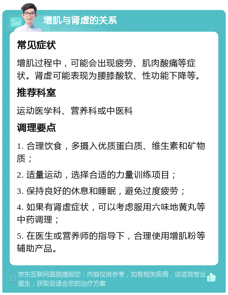 增肌与肾虚的关系 常见症状 增肌过程中，可能会出现疲劳、肌肉酸痛等症状。肾虚可能表现为腰膝酸软、性功能下降等。 推荐科室 运动医学科、营养科或中医科 调理要点 1. 合理饮食，多摄入优质蛋白质、维生素和矿物质； 2. 适量运动，选择合适的力量训练项目； 3. 保持良好的休息和睡眠，避免过度疲劳； 4. 如果有肾虚症状，可以考虑服用六味地黄丸等中药调理； 5. 在医生或营养师的指导下，合理使用增肌粉等辅助产品。