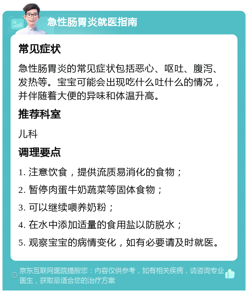 急性肠胃炎就医指南 常见症状 急性肠胃炎的常见症状包括恶心、呕吐、腹泻、发热等。宝宝可能会出现吃什么吐什么的情况，并伴随着大便的异味和体温升高。 推荐科室 儿科 调理要点 1. 注意饮食，提供流质易消化的食物； 2. 暂停肉蛋牛奶蔬菜等固体食物； 3. 可以继续喂养奶粉； 4. 在水中添加适量的食用盐以防脱水； 5. 观察宝宝的病情变化，如有必要请及时就医。