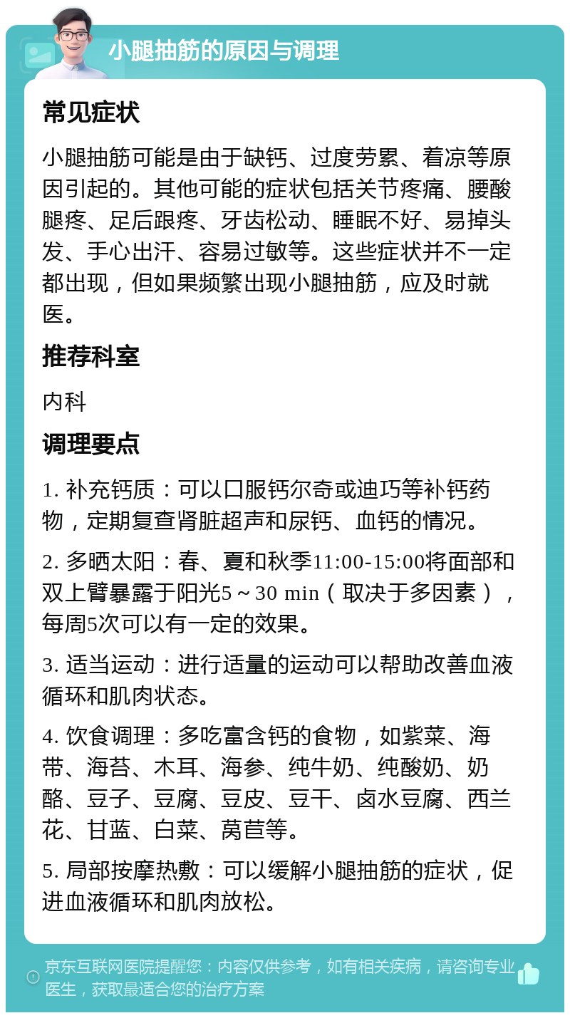 小腿抽筋的原因与调理 常见症状 小腿抽筋可能是由于缺钙、过度劳累、着凉等原因引起的。其他可能的症状包括关节疼痛、腰酸腿疼、足后跟疼、牙齿松动、睡眠不好、易掉头发、手心出汗、容易过敏等。这些症状并不一定都出现，但如果频繁出现小腿抽筋，应及时就医。 推荐科室 内科 调理要点 1. 补充钙质：可以口服钙尔奇或迪巧等补钙药物，定期复查肾脏超声和尿钙、血钙的情况。 2. 多晒太阳：春、夏和秋季11:00-15:00将面部和双上臂暴露于阳光5～30 min（取决于多因素），每周5次可以有一定的效果。 3. 适当运动：进行适量的运动可以帮助改善血液循环和肌肉状态。 4. 饮食调理：多吃富含钙的食物，如紫菜、海带、海苔、木耳、海参、纯牛奶、纯酸奶、奶酪、豆子、豆腐、豆皮、豆干、卤水豆腐、西兰花、甘蓝、白菜、莴苣等。 5. 局部按摩热敷：可以缓解小腿抽筋的症状，促进血液循环和肌肉放松。