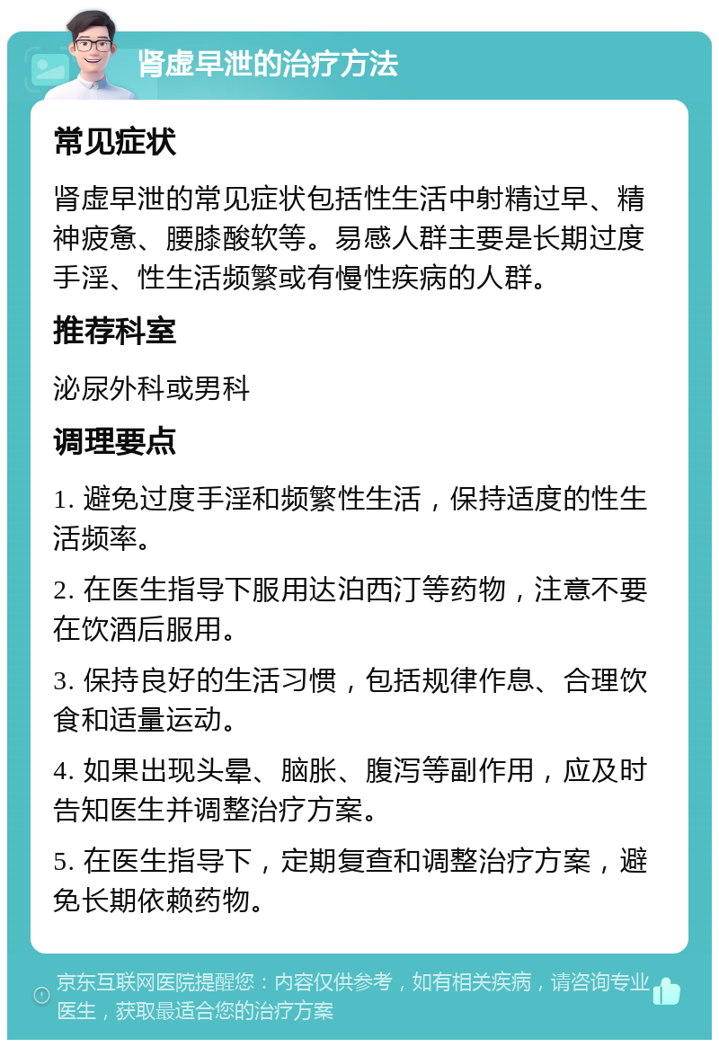 肾虚早泄的治疗方法 常见症状 肾虚早泄的常见症状包括性生活中射精过早、精神疲惫、腰膝酸软等。易感人群主要是长期过度手淫、性生活频繁或有慢性疾病的人群。 推荐科室 泌尿外科或男科 调理要点 1. 避免过度手淫和频繁性生活，保持适度的性生活频率。 2. 在医生指导下服用达泊西汀等药物，注意不要在饮酒后服用。 3. 保持良好的生活习惯，包括规律作息、合理饮食和适量运动。 4. 如果出现头晕、脑胀、腹泻等副作用，应及时告知医生并调整治疗方案。 5. 在医生指导下，定期复查和调整治疗方案，避免长期依赖药物。