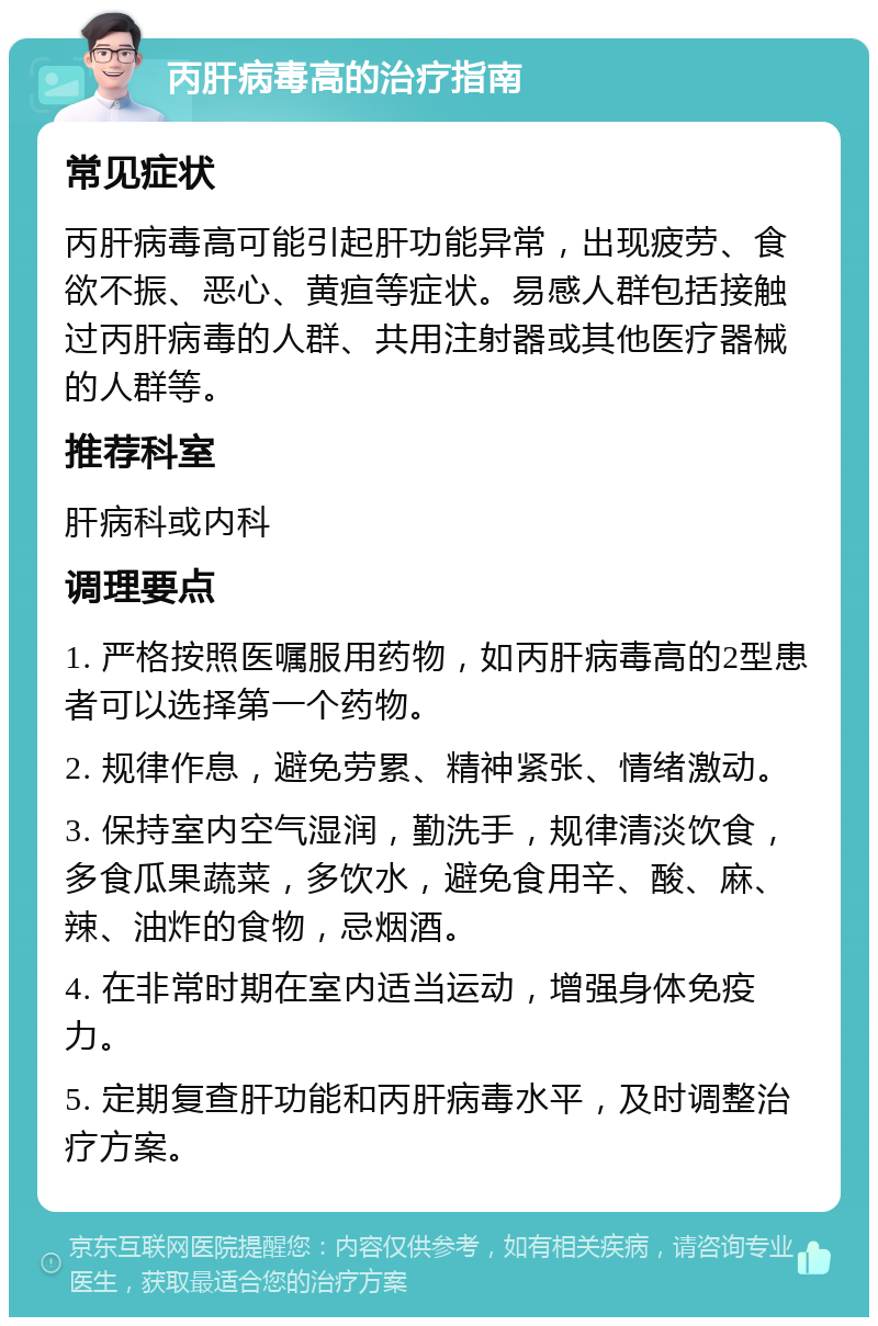 丙肝病毒高的治疗指南 常见症状 丙肝病毒高可能引起肝功能异常，出现疲劳、食欲不振、恶心、黄疸等症状。易感人群包括接触过丙肝病毒的人群、共用注射器或其他医疗器械的人群等。 推荐科室 肝病科或内科 调理要点 1. 严格按照医嘱服用药物，如丙肝病毒高的2型患者可以选择第一个药物。 2. 规律作息，避免劳累、精神紧张、情绪激动。 3. 保持室内空气湿润，勤洗手，规律清淡饮食，多食瓜果蔬菜，多饮水，避免食用辛、酸、麻、辣、油炸的食物，忌烟酒。 4. 在非常时期在室内适当运动，增强身体免疫力。 5. 定期复查肝功能和丙肝病毒水平，及时调整治疗方案。