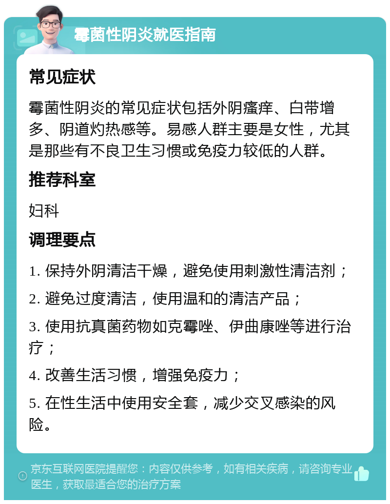 霉菌性阴炎就医指南 常见症状 霉菌性阴炎的常见症状包括外阴瘙痒、白带增多、阴道灼热感等。易感人群主要是女性，尤其是那些有不良卫生习惯或免疫力较低的人群。 推荐科室 妇科 调理要点 1. 保持外阴清洁干燥，避免使用刺激性清洁剂； 2. 避免过度清洁，使用温和的清洁产品； 3. 使用抗真菌药物如克霉唑、伊曲康唑等进行治疗； 4. 改善生活习惯，增强免疫力； 5. 在性生活中使用安全套，减少交叉感染的风险。