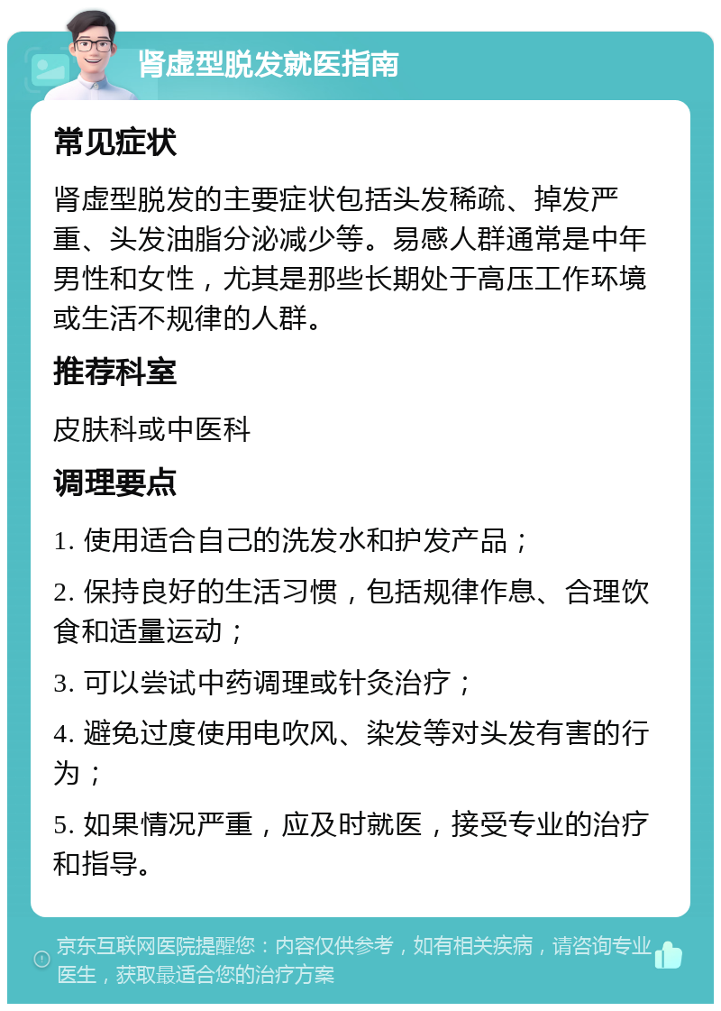 肾虚型脱发就医指南 常见症状 肾虚型脱发的主要症状包括头发稀疏、掉发严重、头发油脂分泌减少等。易感人群通常是中年男性和女性，尤其是那些长期处于高压工作环境或生活不规律的人群。 推荐科室 皮肤科或中医科 调理要点 1. 使用适合自己的洗发水和护发产品； 2. 保持良好的生活习惯，包括规律作息、合理饮食和适量运动； 3. 可以尝试中药调理或针灸治疗； 4. 避免过度使用电吹风、染发等对头发有害的行为； 5. 如果情况严重，应及时就医，接受专业的治疗和指导。