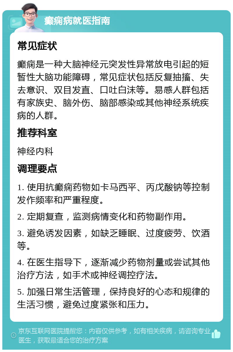 癫痫病就医指南 常见症状 癫痫是一种大脑神经元突发性异常放电引起的短暂性大脑功能障碍，常见症状包括反复抽搐、失去意识、双目发直、口吐白沫等。易感人群包括有家族史、脑外伤、脑部感染或其他神经系统疾病的人群。 推荐科室 神经内科 调理要点 1. 使用抗癫痫药物如卡马西平、丙戊酸钠等控制发作频率和严重程度。 2. 定期复查，监测病情变化和药物副作用。 3. 避免诱发因素，如缺乏睡眠、过度疲劳、饮酒等。 4. 在医生指导下，逐渐减少药物剂量或尝试其他治疗方法，如手术或神经调控疗法。 5. 加强日常生活管理，保持良好的心态和规律的生活习惯，避免过度紧张和压力。