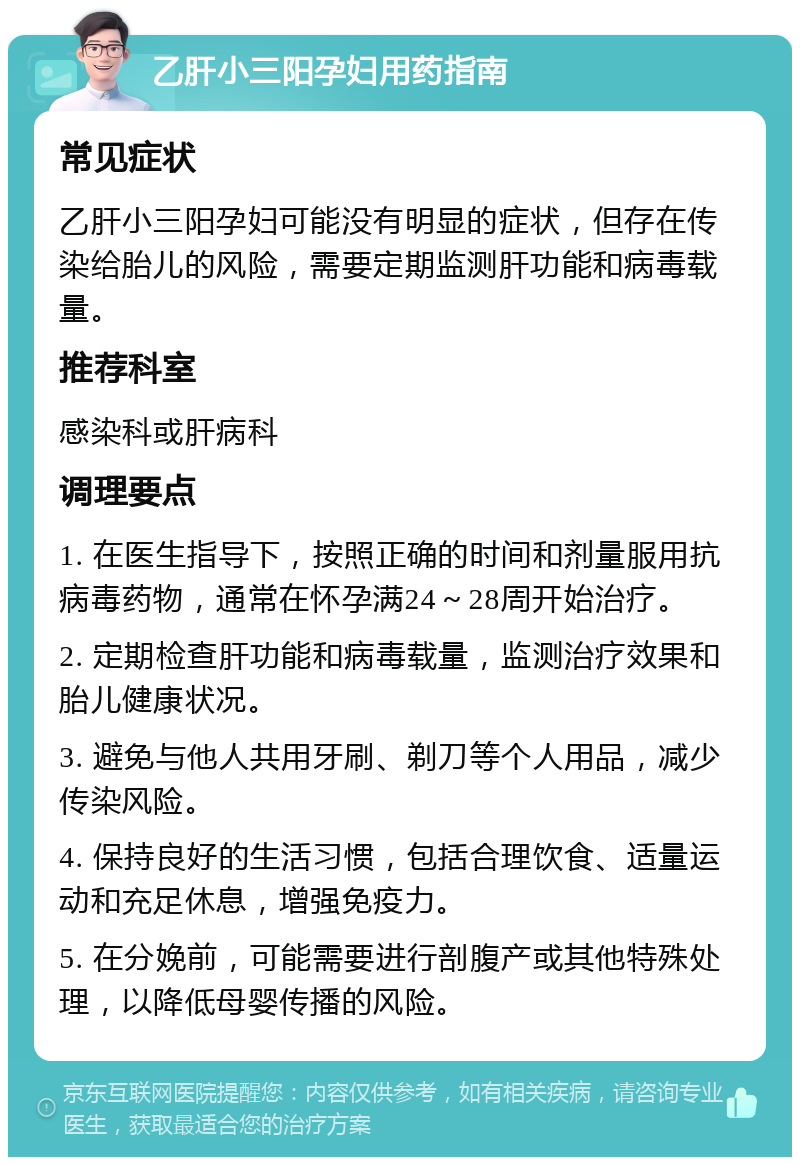 乙肝小三阳孕妇用药指南 常见症状 乙肝小三阳孕妇可能没有明显的症状，但存在传染给胎儿的风险，需要定期监测肝功能和病毒载量。 推荐科室 感染科或肝病科 调理要点 1. 在医生指导下，按照正确的时间和剂量服用抗病毒药物，通常在怀孕满24～28周开始治疗。 2. 定期检查肝功能和病毒载量，监测治疗效果和胎儿健康状况。 3. 避免与他人共用牙刷、剃刀等个人用品，减少传染风险。 4. 保持良好的生活习惯，包括合理饮食、适量运动和充足休息，增强免疫力。 5. 在分娩前，可能需要进行剖腹产或其他特殊处理，以降低母婴传播的风险。