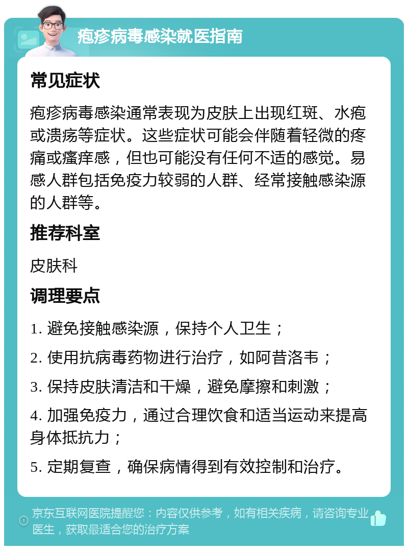 疱疹病毒感染就医指南 常见症状 疱疹病毒感染通常表现为皮肤上出现红斑、水疱或溃疡等症状。这些症状可能会伴随着轻微的疼痛或瘙痒感，但也可能没有任何不适的感觉。易感人群包括免疫力较弱的人群、经常接触感染源的人群等。 推荐科室 皮肤科 调理要点 1. 避免接触感染源，保持个人卫生； 2. 使用抗病毒药物进行治疗，如阿昔洛韦； 3. 保持皮肤清洁和干燥，避免摩擦和刺激； 4. 加强免疫力，通过合理饮食和适当运动来提高身体抵抗力； 5. 定期复查，确保病情得到有效控制和治疗。