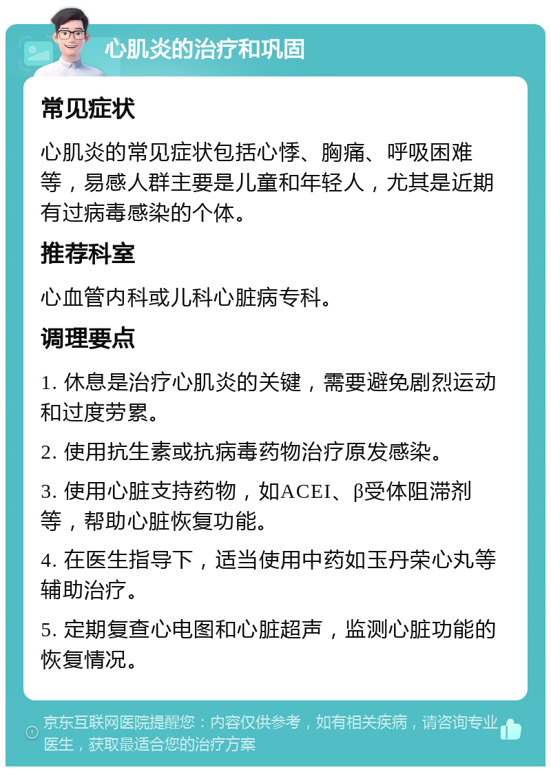 心肌炎的治疗和巩固 常见症状 心肌炎的常见症状包括心悸、胸痛、呼吸困难等，易感人群主要是儿童和年轻人，尤其是近期有过病毒感染的个体。 推荐科室 心血管内科或儿科心脏病专科。 调理要点 1. 休息是治疗心肌炎的关键，需要避免剧烈运动和过度劳累。 2. 使用抗生素或抗病毒药物治疗原发感染。 3. 使用心脏支持药物，如ACEI、β受体阻滞剂等，帮助心脏恢复功能。 4. 在医生指导下，适当使用中药如玉丹荣心丸等辅助治疗。 5. 定期复查心电图和心脏超声，监测心脏功能的恢复情况。