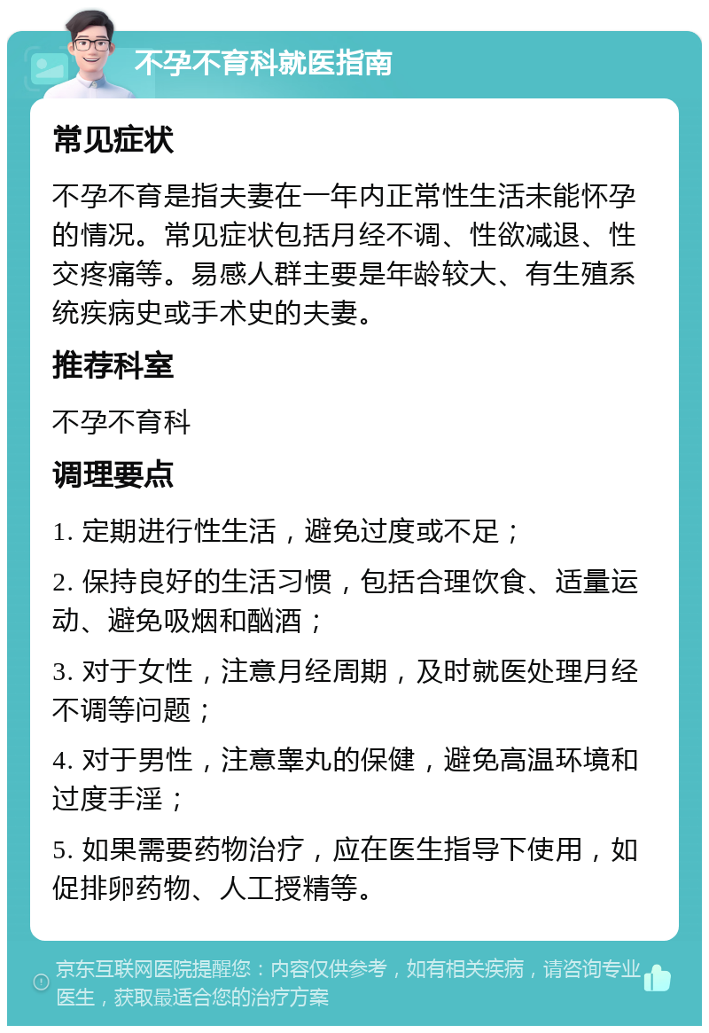 不孕不育科就医指南 常见症状 不孕不育是指夫妻在一年内正常性生活未能怀孕的情况。常见症状包括月经不调、性欲减退、性交疼痛等。易感人群主要是年龄较大、有生殖系统疾病史或手术史的夫妻。 推荐科室 不孕不育科 调理要点 1. 定期进行性生活，避免过度或不足； 2. 保持良好的生活习惯，包括合理饮食、适量运动、避免吸烟和酗酒； 3. 对于女性，注意月经周期，及时就医处理月经不调等问题； 4. 对于男性，注意睾丸的保健，避免高温环境和过度手淫； 5. 如果需要药物治疗，应在医生指导下使用，如促排卵药物、人工授精等。