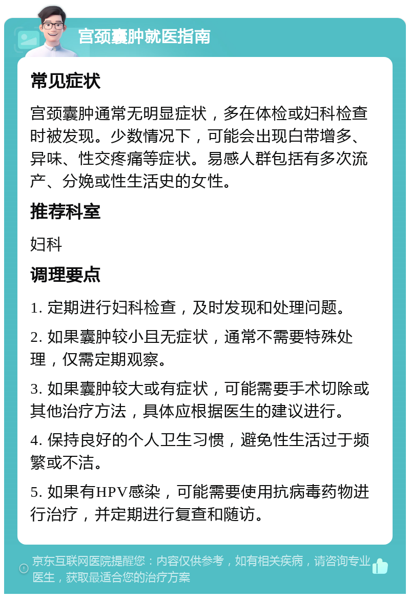 宫颈囊肿就医指南 常见症状 宫颈囊肿通常无明显症状，多在体检或妇科检查时被发现。少数情况下，可能会出现白带增多、异味、性交疼痛等症状。易感人群包括有多次流产、分娩或性生活史的女性。 推荐科室 妇科 调理要点 1. 定期进行妇科检查，及时发现和处理问题。 2. 如果囊肿较小且无症状，通常不需要特殊处理，仅需定期观察。 3. 如果囊肿较大或有症状，可能需要手术切除或其他治疗方法，具体应根据医生的建议进行。 4. 保持良好的个人卫生习惯，避免性生活过于频繁或不洁。 5. 如果有HPV感染，可能需要使用抗病毒药物进行治疗，并定期进行复查和随访。