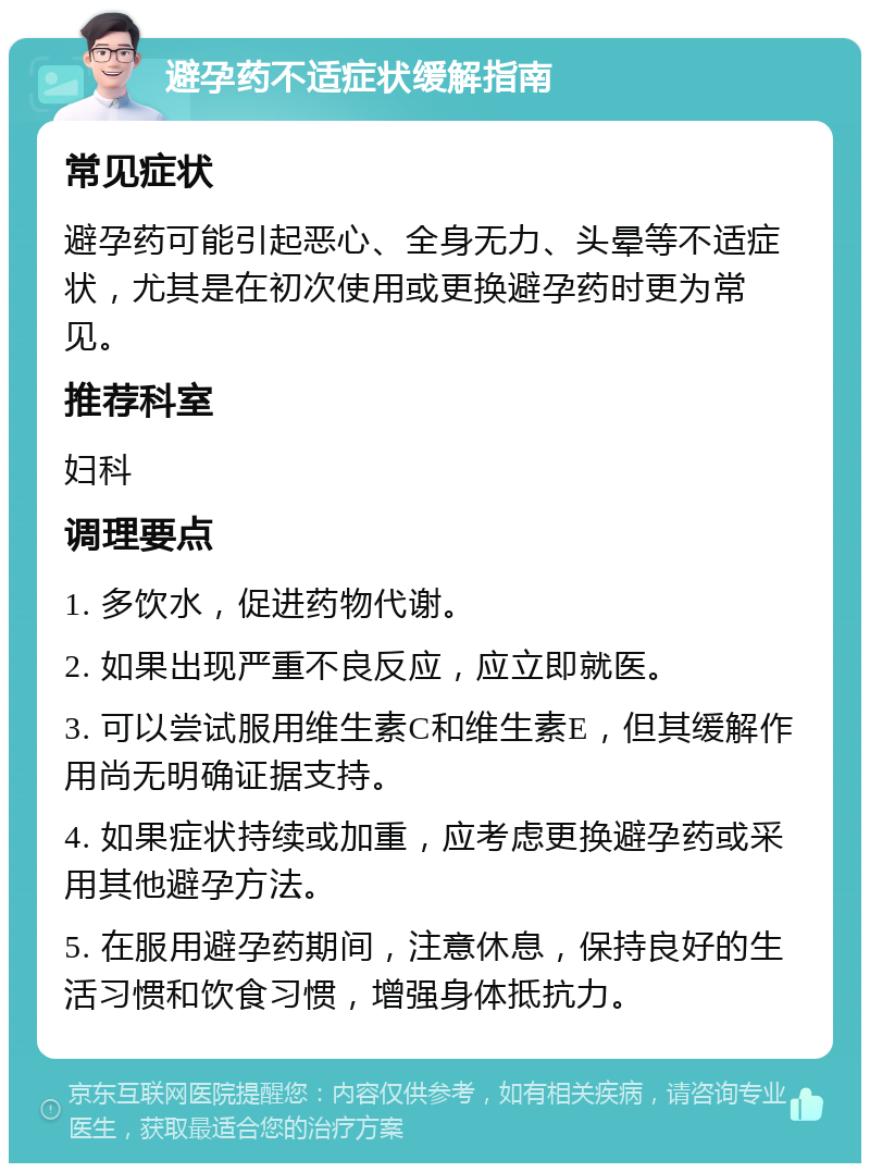 避孕药不适症状缓解指南 常见症状 避孕药可能引起恶心、全身无力、头晕等不适症状，尤其是在初次使用或更换避孕药时更为常见。 推荐科室 妇科 调理要点 1. 多饮水，促进药物代谢。 2. 如果出现严重不良反应，应立即就医。 3. 可以尝试服用维生素C和维生素E，但其缓解作用尚无明确证据支持。 4. 如果症状持续或加重，应考虑更换避孕药或采用其他避孕方法。 5. 在服用避孕药期间，注意休息，保持良好的生活习惯和饮食习惯，增强身体抵抗力。