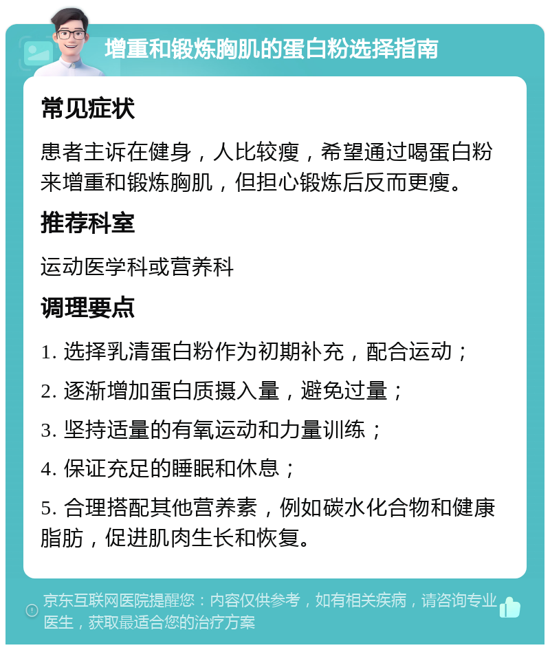 增重和锻炼胸肌的蛋白粉选择指南 常见症状 患者主诉在健身，人比较瘦，希望通过喝蛋白粉来增重和锻炼胸肌，但担心锻炼后反而更瘦。 推荐科室 运动医学科或营养科 调理要点 1. 选择乳清蛋白粉作为初期补充，配合运动； 2. 逐渐增加蛋白质摄入量，避免过量； 3. 坚持适量的有氧运动和力量训练； 4. 保证充足的睡眠和休息； 5. 合理搭配其他营养素，例如碳水化合物和健康脂肪，促进肌肉生长和恢复。