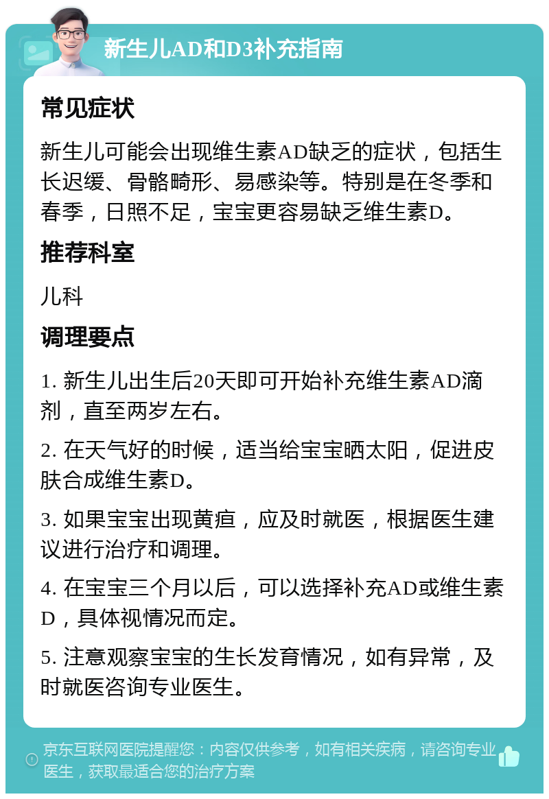 新生儿AD和D3补充指南 常见症状 新生儿可能会出现维生素AD缺乏的症状，包括生长迟缓、骨骼畸形、易感染等。特别是在冬季和春季，日照不足，宝宝更容易缺乏维生素D。 推荐科室 儿科 调理要点 1. 新生儿出生后20天即可开始补充维生素AD滴剂，直至两岁左右。 2. 在天气好的时候，适当给宝宝晒太阳，促进皮肤合成维生素D。 3. 如果宝宝出现黄疸，应及时就医，根据医生建议进行治疗和调理。 4. 在宝宝三个月以后，可以选择补充AD或维生素D，具体视情况而定。 5. 注意观察宝宝的生长发育情况，如有异常，及时就医咨询专业医生。