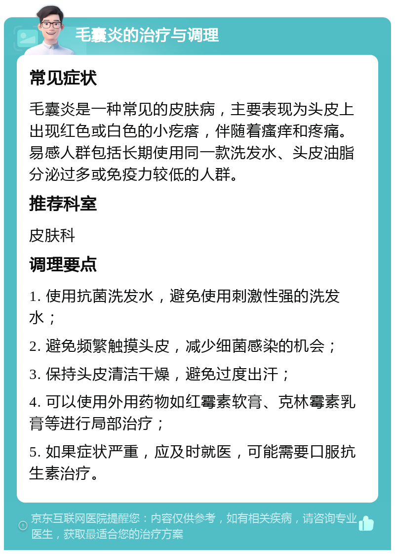 毛囊炎的治疗与调理 常见症状 毛囊炎是一种常见的皮肤病，主要表现为头皮上出现红色或白色的小疙瘩，伴随着瘙痒和疼痛。易感人群包括长期使用同一款洗发水、头皮油脂分泌过多或免疫力较低的人群。 推荐科室 皮肤科 调理要点 1. 使用抗菌洗发水，避免使用刺激性强的洗发水； 2. 避免频繁触摸头皮，减少细菌感染的机会； 3. 保持头皮清洁干燥，避免过度出汗； 4. 可以使用外用药物如红霉素软膏、克林霉素乳膏等进行局部治疗； 5. 如果症状严重，应及时就医，可能需要口服抗生素治疗。