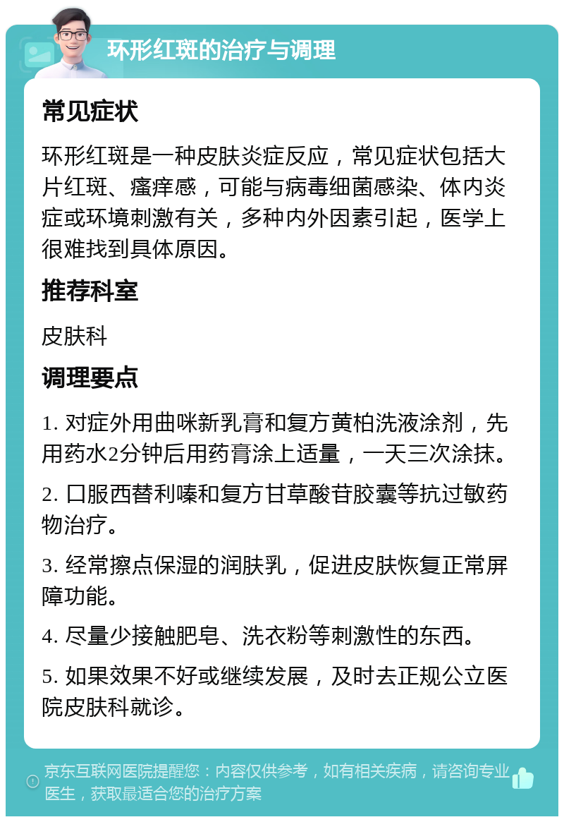 环形红斑的治疗与调理 常见症状 环形红斑是一种皮肤炎症反应，常见症状包括大片红斑、瘙痒感，可能与病毒细菌感染、体内炎症或环境刺激有关，多种内外因素引起，医学上很难找到具体原因。 推荐科室 皮肤科 调理要点 1. 对症外用曲咪新乳膏和复方黄柏洗液涂剂，先用药水2分钟后用药膏涂上适量，一天三次涂抹。 2. 口服西替利嗪和复方甘草酸苷胶囊等抗过敏药物治疗。 3. 经常擦点保湿的润肤乳，促进皮肤恢复正常屏障功能。 4. 尽量少接触肥皂、洗衣粉等刺激性的东西。 5. 如果效果不好或继续发展，及时去正规公立医院皮肤科就诊。