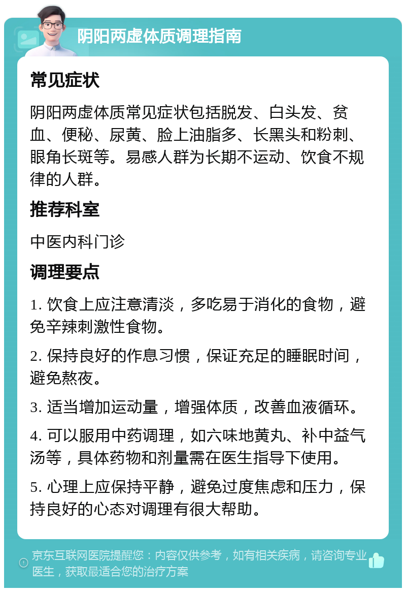 阴阳两虚体质调理指南 常见症状 阴阳两虚体质常见症状包括脱发、白头发、贫血、便秘、尿黄、脸上油脂多、长黑头和粉刺、眼角长斑等。易感人群为长期不运动、饮食不规律的人群。 推荐科室 中医内科门诊 调理要点 1. 饮食上应注意清淡，多吃易于消化的食物，避免辛辣刺激性食物。 2. 保持良好的作息习惯，保证充足的睡眠时间，避免熬夜。 3. 适当增加运动量，增强体质，改善血液循环。 4. 可以服用中药调理，如六味地黄丸、补中益气汤等，具体药物和剂量需在医生指导下使用。 5. 心理上应保持平静，避免过度焦虑和压力，保持良好的心态对调理有很大帮助。