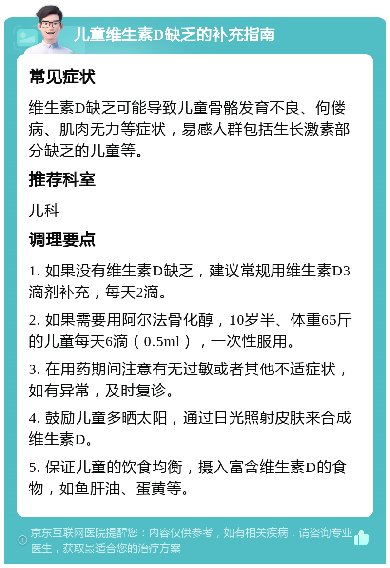 儿童维生素D缺乏的补充指南 常见症状 维生素D缺乏可能导致儿童骨骼发育不良、佝偻病、肌肉无力等症状，易感人群包括生长激素部分缺乏的儿童等。 推荐科室 儿科 调理要点 1. 如果没有维生素D缺乏，建议常规用维生素D3滴剂补充，每天2滴。 2. 如果需要用阿尔法骨化醇，10岁半、体重65斤的儿童每天6滴（0.5ml），一次性服用。 3. 在用药期间注意有无过敏或者其他不适症状，如有异常，及时复诊。 4. 鼓励儿童多晒太阳，通过日光照射皮肤来合成维生素D。 5. 保证儿童的饮食均衡，摄入富含维生素D的食物，如鱼肝油、蛋黄等。