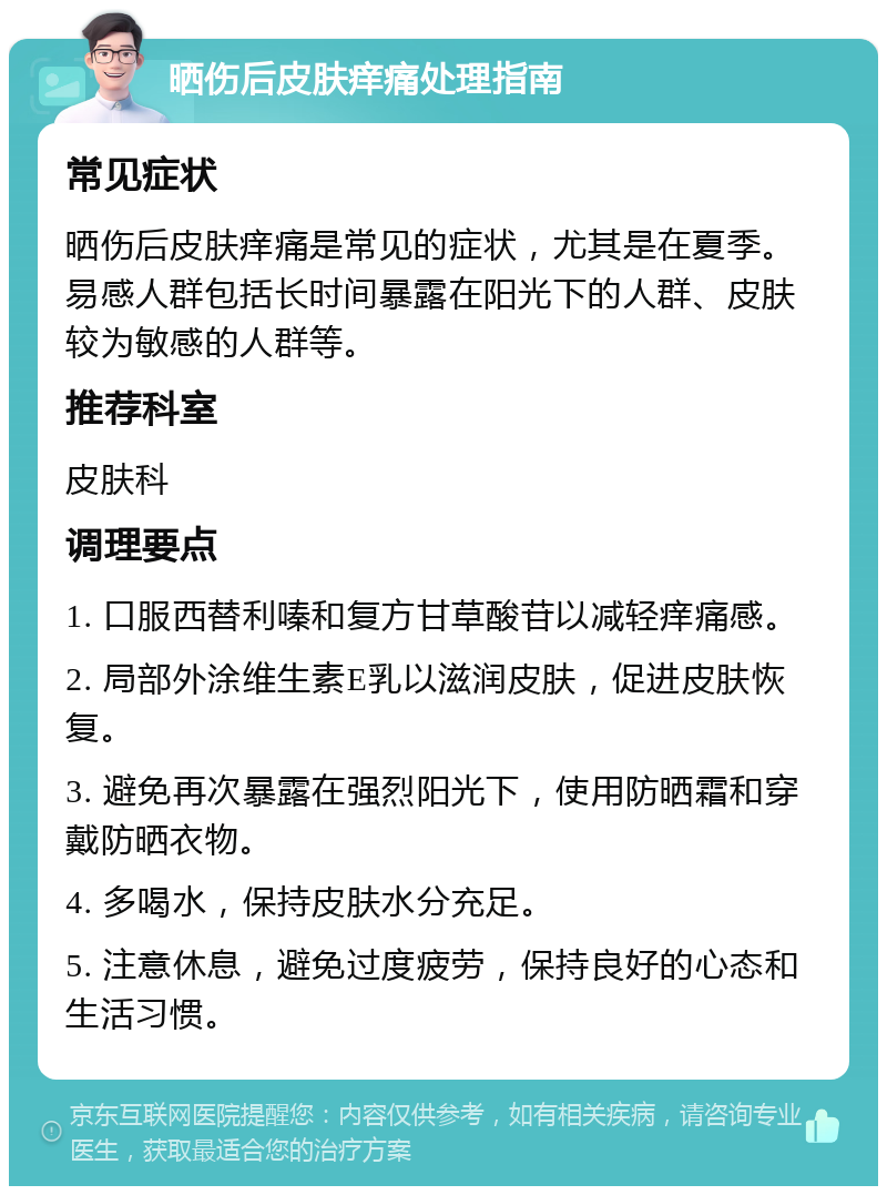 晒伤后皮肤痒痛处理指南 常见症状 晒伤后皮肤痒痛是常见的症状，尤其是在夏季。易感人群包括长时间暴露在阳光下的人群、皮肤较为敏感的人群等。 推荐科室 皮肤科 调理要点 1. 口服西替利嗪和复方甘草酸苷以减轻痒痛感。 2. 局部外涂维生素E乳以滋润皮肤，促进皮肤恢复。 3. 避免再次暴露在强烈阳光下，使用防晒霜和穿戴防晒衣物。 4. 多喝水，保持皮肤水分充足。 5. 注意休息，避免过度疲劳，保持良好的心态和生活习惯。