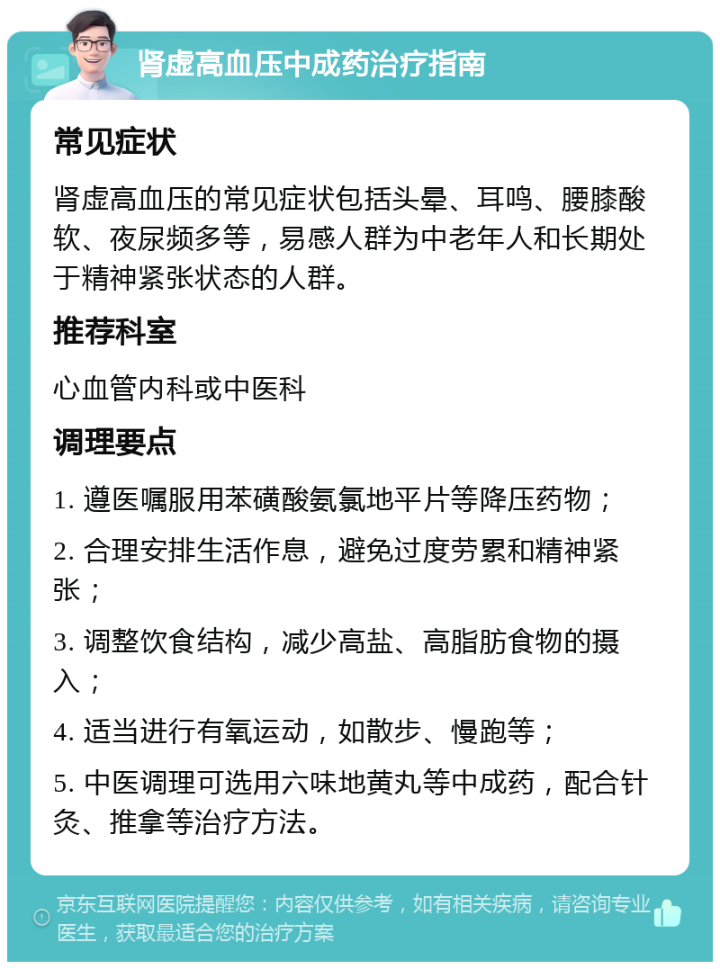 肾虚高血压中成药治疗指南 常见症状 肾虚高血压的常见症状包括头晕、耳鸣、腰膝酸软、夜尿频多等，易感人群为中老年人和长期处于精神紧张状态的人群。 推荐科室 心血管内科或中医科 调理要点 1. 遵医嘱服用苯磺酸氨氯地平片等降压药物； 2. 合理安排生活作息，避免过度劳累和精神紧张； 3. 调整饮食结构，减少高盐、高脂肪食物的摄入； 4. 适当进行有氧运动，如散步、慢跑等； 5. 中医调理可选用六味地黄丸等中成药，配合针灸、推拿等治疗方法。