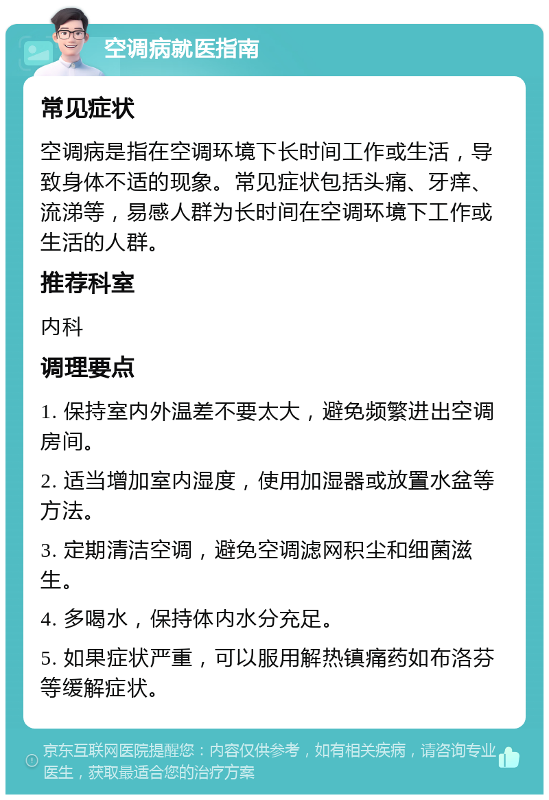 空调病就医指南 常见症状 空调病是指在空调环境下长时间工作或生活，导致身体不适的现象。常见症状包括头痛、牙痒、流涕等，易感人群为长时间在空调环境下工作或生活的人群。 推荐科室 内科 调理要点 1. 保持室内外温差不要太大，避免频繁进出空调房间。 2. 适当增加室内湿度，使用加湿器或放置水盆等方法。 3. 定期清洁空调，避免空调滤网积尘和细菌滋生。 4. 多喝水，保持体内水分充足。 5. 如果症状严重，可以服用解热镇痛药如布洛芬等缓解症状。