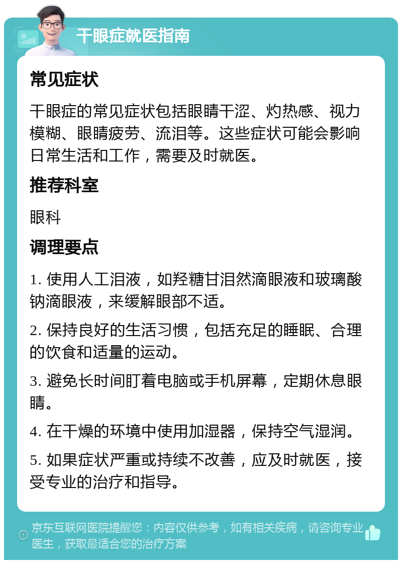 干眼症就医指南 常见症状 干眼症的常见症状包括眼睛干涩、灼热感、视力模糊、眼睛疲劳、流泪等。这些症状可能会影响日常生活和工作，需要及时就医。 推荐科室 眼科 调理要点 1. 使用人工泪液，如羟糖甘泪然滴眼液和玻璃酸钠滴眼液，来缓解眼部不适。 2. 保持良好的生活习惯，包括充足的睡眠、合理的饮食和适量的运动。 3. 避免长时间盯着电脑或手机屏幕，定期休息眼睛。 4. 在干燥的环境中使用加湿器，保持空气湿润。 5. 如果症状严重或持续不改善，应及时就医，接受专业的治疗和指导。