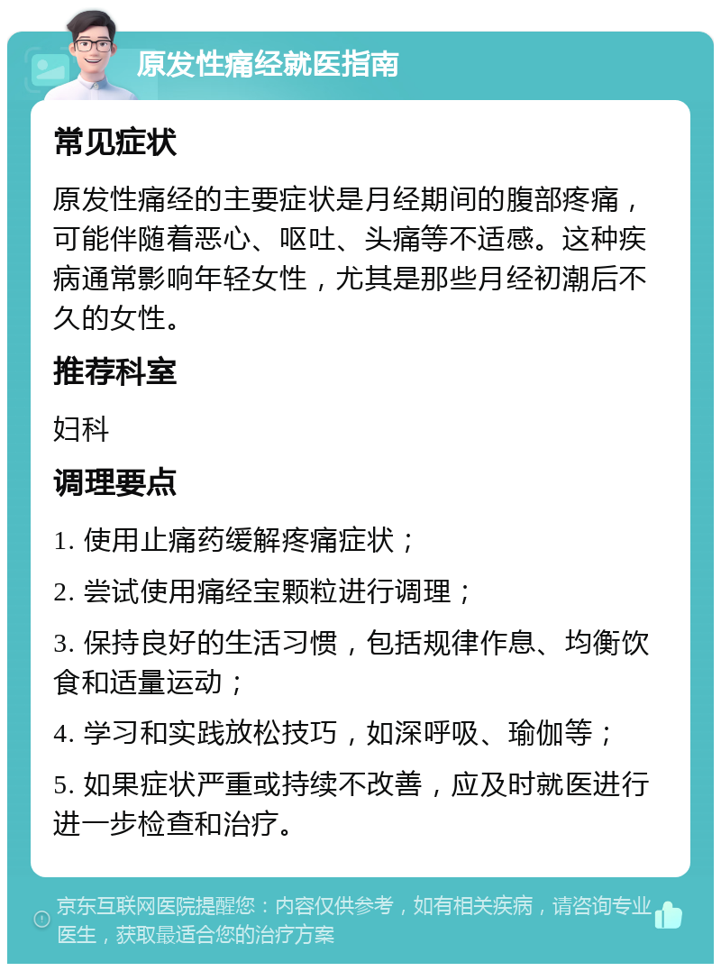 原发性痛经就医指南 常见症状 原发性痛经的主要症状是月经期间的腹部疼痛，可能伴随着恶心、呕吐、头痛等不适感。这种疾病通常影响年轻女性，尤其是那些月经初潮后不久的女性。 推荐科室 妇科 调理要点 1. 使用止痛药缓解疼痛症状； 2. 尝试使用痛经宝颗粒进行调理； 3. 保持良好的生活习惯，包括规律作息、均衡饮食和适量运动； 4. 学习和实践放松技巧，如深呼吸、瑜伽等； 5. 如果症状严重或持续不改善，应及时就医进行进一步检查和治疗。