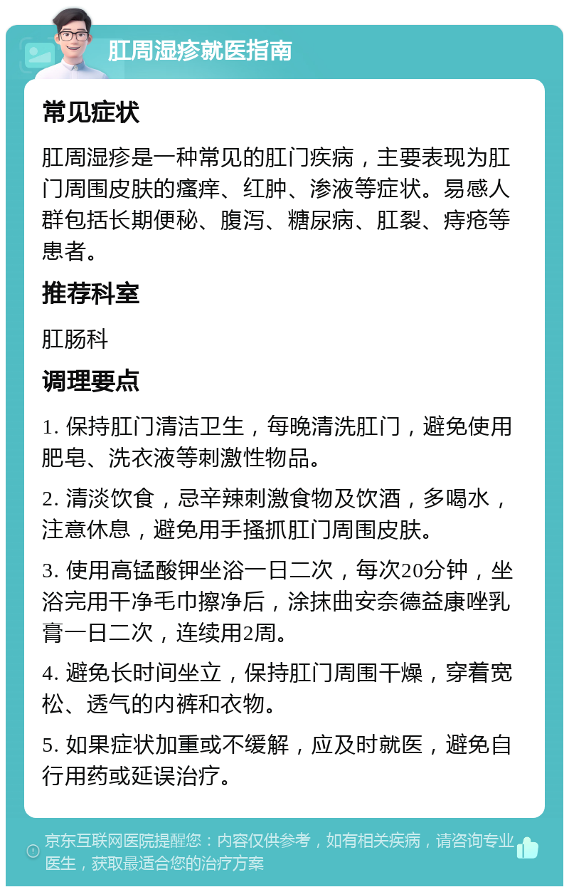 肛周湿疹就医指南 常见症状 肛周湿疹是一种常见的肛门疾病，主要表现为肛门周围皮肤的瘙痒、红肿、渗液等症状。易感人群包括长期便秘、腹泻、糖尿病、肛裂、痔疮等患者。 推荐科室 肛肠科 调理要点 1. 保持肛门清洁卫生，每晚清洗肛门，避免使用肥皂、洗衣液等刺激性物品。 2. 清淡饮食，忌辛辣刺激食物及饮酒，多喝水，注意休息，避免用手搔抓肛门周围皮肤。 3. 使用高锰酸钾坐浴一日二次，每次20分钟，坐浴完用干净毛巾擦净后，涂抹曲安奈德益康唑乳膏一日二次，连续用2周。 4. 避免长时间坐立，保持肛门周围干燥，穿着宽松、透气的内裤和衣物。 5. 如果症状加重或不缓解，应及时就医，避免自行用药或延误治疗。