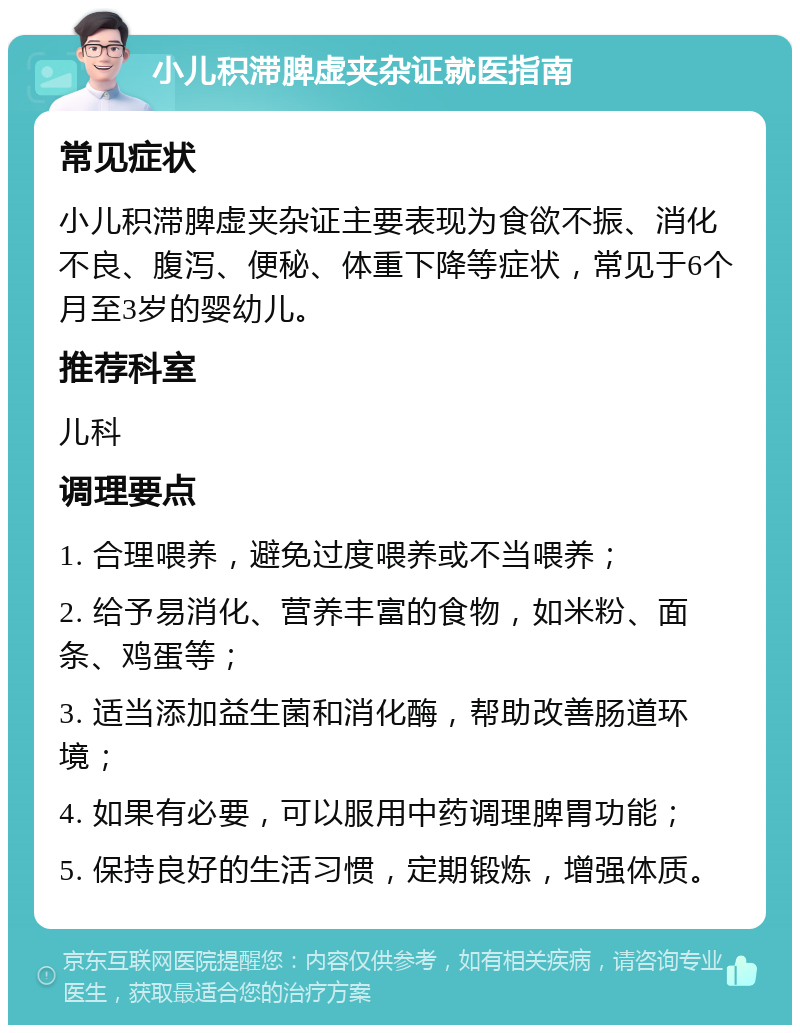 小儿积滞脾虚夹杂证就医指南 常见症状 小儿积滞脾虚夹杂证主要表现为食欲不振、消化不良、腹泻、便秘、体重下降等症状，常见于6个月至3岁的婴幼儿。 推荐科室 儿科 调理要点 1. 合理喂养，避免过度喂养或不当喂养； 2. 给予易消化、营养丰富的食物，如米粉、面条、鸡蛋等； 3. 适当添加益生菌和消化酶，帮助改善肠道环境； 4. 如果有必要，可以服用中药调理脾胃功能； 5. 保持良好的生活习惯，定期锻炼，增强体质。