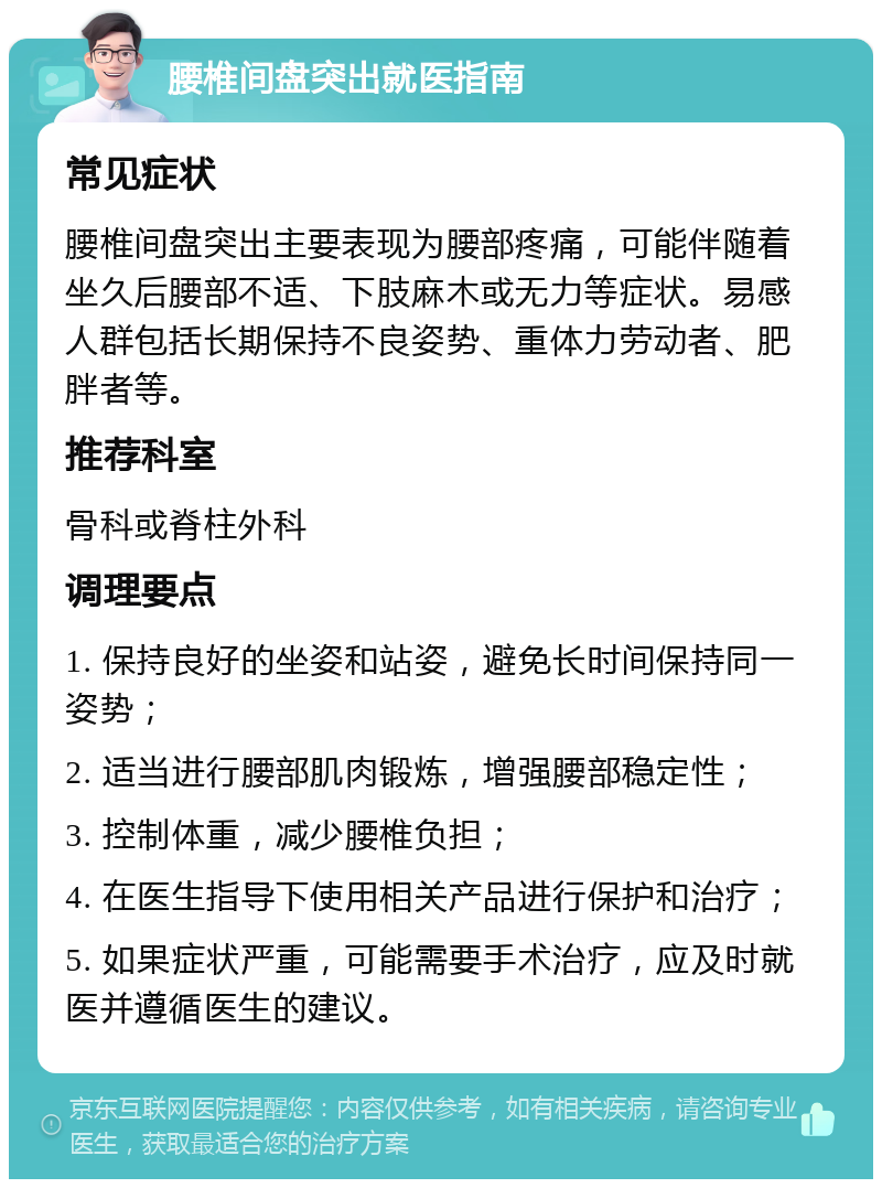 腰椎间盘突出就医指南 常见症状 腰椎间盘突出主要表现为腰部疼痛，可能伴随着坐久后腰部不适、下肢麻木或无力等症状。易感人群包括长期保持不良姿势、重体力劳动者、肥胖者等。 推荐科室 骨科或脊柱外科 调理要点 1. 保持良好的坐姿和站姿，避免长时间保持同一姿势； 2. 适当进行腰部肌肉锻炼，增强腰部稳定性； 3. 控制体重，减少腰椎负担； 4. 在医生指导下使用相关产品进行保护和治疗； 5. 如果症状严重，可能需要手术治疗，应及时就医并遵循医生的建议。