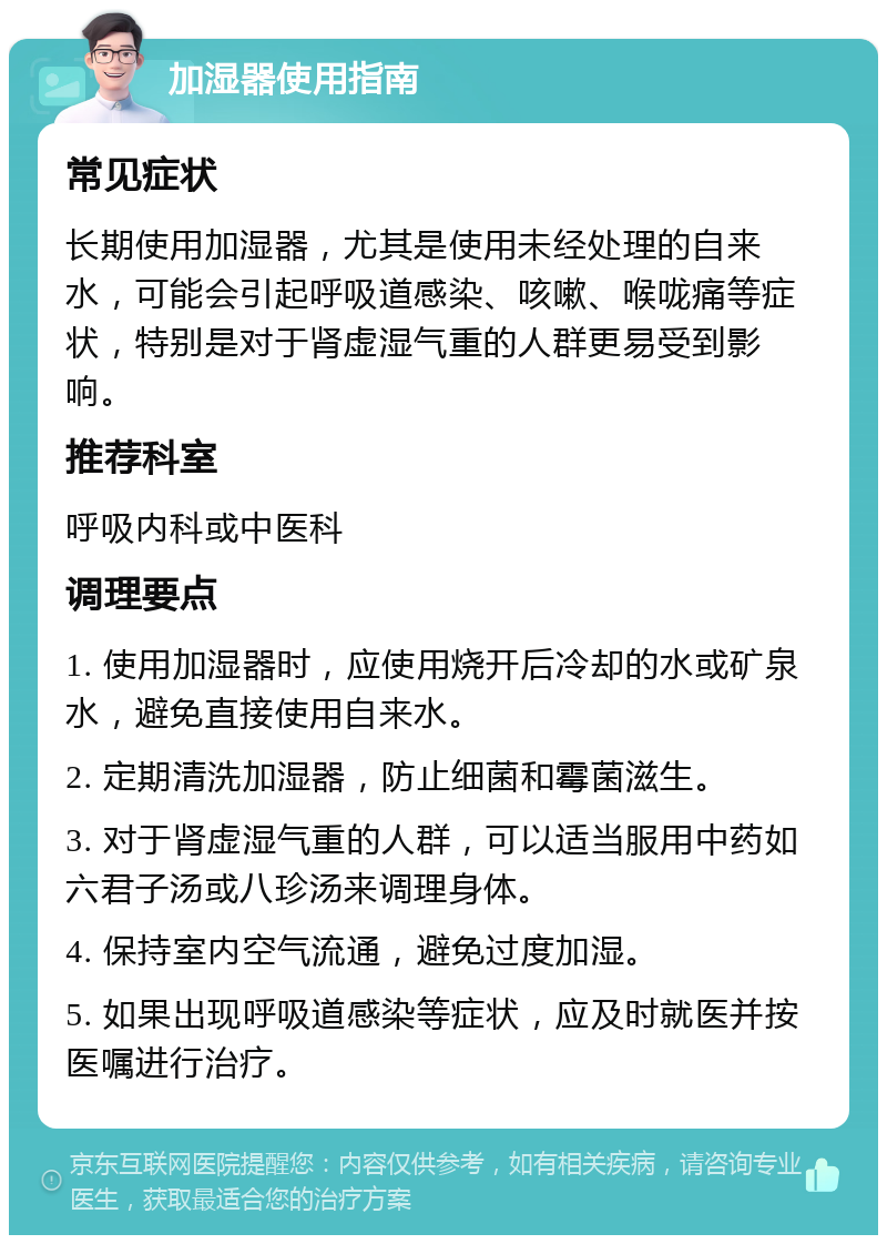 加湿器使用指南 常见症状 长期使用加湿器，尤其是使用未经处理的自来水，可能会引起呼吸道感染、咳嗽、喉咙痛等症状，特别是对于肾虚湿气重的人群更易受到影响。 推荐科室 呼吸内科或中医科 调理要点 1. 使用加湿器时，应使用烧开后冷却的水或矿泉水，避免直接使用自来水。 2. 定期清洗加湿器，防止细菌和霉菌滋生。 3. 对于肾虚湿气重的人群，可以适当服用中药如六君子汤或八珍汤来调理身体。 4. 保持室内空气流通，避免过度加湿。 5. 如果出现呼吸道感染等症状，应及时就医并按医嘱进行治疗。