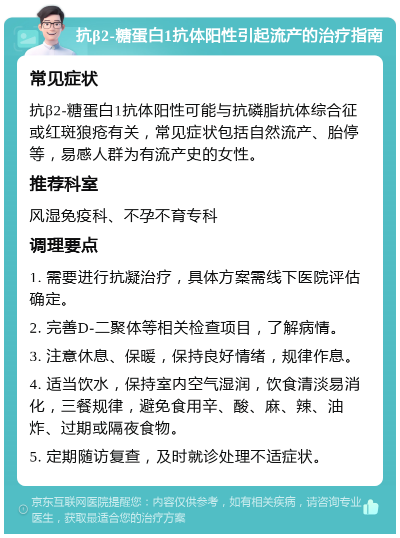 抗β2-糖蛋白1抗体阳性引起流产的治疗指南 常见症状 抗β2-糖蛋白1抗体阳性可能与抗磷脂抗体综合征或红斑狼疮有关，常见症状包括自然流产、胎停等，易感人群为有流产史的女性。 推荐科室 风湿免疫科、不孕不育专科 调理要点 1. 需要进行抗凝治疗，具体方案需线下医院评估确定。 2. 完善D-二聚体等相关检查项目，了解病情。 3. 注意休息、保暖，保持良好情绪，规律作息。 4. 适当饮水，保持室内空气湿润，饮食清淡易消化，三餐规律，避免食用辛、酸、麻、辣、油炸、过期或隔夜食物。 5. 定期随访复查，及时就诊处理不适症状。