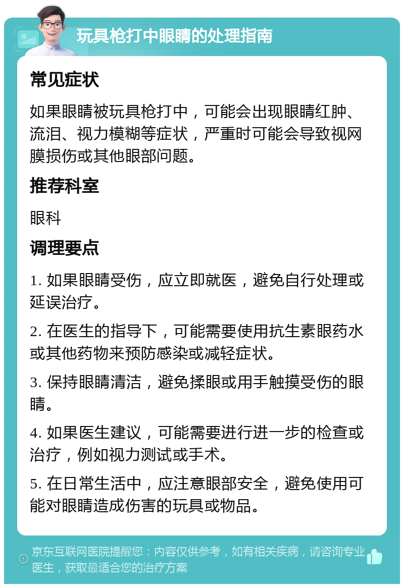 玩具枪打中眼睛的处理指南 常见症状 如果眼睛被玩具枪打中，可能会出现眼睛红肿、流泪、视力模糊等症状，严重时可能会导致视网膜损伤或其他眼部问题。 推荐科室 眼科 调理要点 1. 如果眼睛受伤，应立即就医，避免自行处理或延误治疗。 2. 在医生的指导下，可能需要使用抗生素眼药水或其他药物来预防感染或减轻症状。 3. 保持眼睛清洁，避免揉眼或用手触摸受伤的眼睛。 4. 如果医生建议，可能需要进行进一步的检查或治疗，例如视力测试或手术。 5. 在日常生活中，应注意眼部安全，避免使用可能对眼睛造成伤害的玩具或物品。