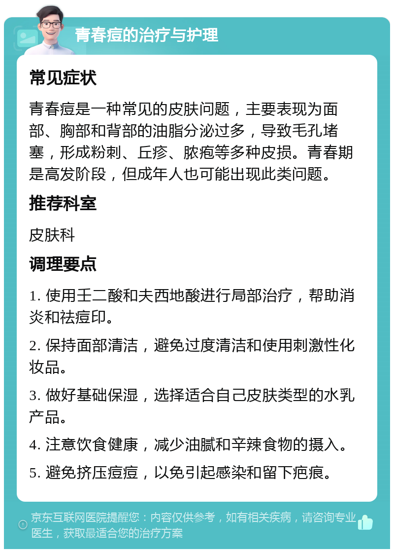 青春痘的治疗与护理 常见症状 青春痘是一种常见的皮肤问题，主要表现为面部、胸部和背部的油脂分泌过多，导致毛孔堵塞，形成粉刺、丘疹、脓疱等多种皮损。青春期是高发阶段，但成年人也可能出现此类问题。 推荐科室 皮肤科 调理要点 1. 使用壬二酸和夫西地酸进行局部治疗，帮助消炎和祛痘印。 2. 保持面部清洁，避免过度清洁和使用刺激性化妆品。 3. 做好基础保湿，选择适合自己皮肤类型的水乳产品。 4. 注意饮食健康，减少油腻和辛辣食物的摄入。 5. 避免挤压痘痘，以免引起感染和留下疤痕。