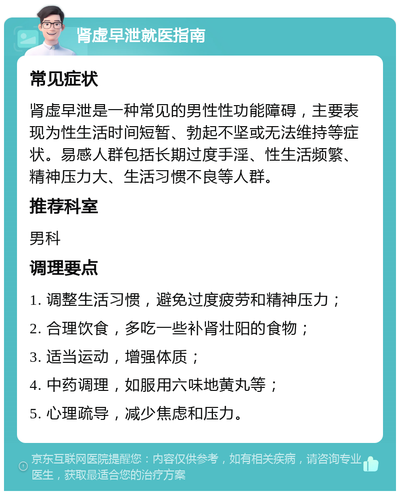 肾虚早泄就医指南 常见症状 肾虚早泄是一种常见的男性性功能障碍，主要表现为性生活时间短暂、勃起不坚或无法维持等症状。易感人群包括长期过度手淫、性生活频繁、精神压力大、生活习惯不良等人群。 推荐科室 男科 调理要点 1. 调整生活习惯，避免过度疲劳和精神压力； 2. 合理饮食，多吃一些补肾壮阳的食物； 3. 适当运动，增强体质； 4. 中药调理，如服用六味地黄丸等； 5. 心理疏导，减少焦虑和压力。