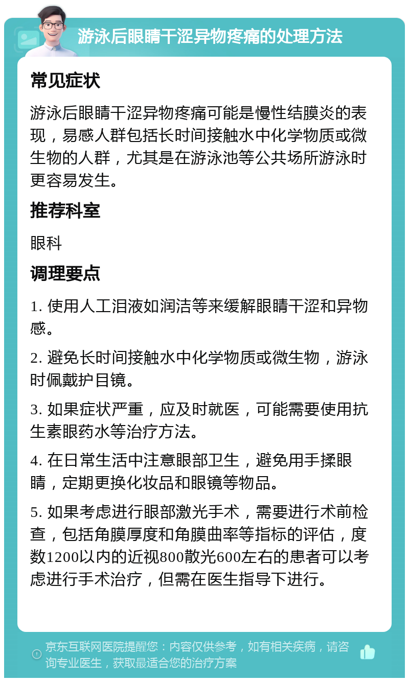 游泳后眼睛干涩异物疼痛的处理方法 常见症状 游泳后眼睛干涩异物疼痛可能是慢性结膜炎的表现，易感人群包括长时间接触水中化学物质或微生物的人群，尤其是在游泳池等公共场所游泳时更容易发生。 推荐科室 眼科 调理要点 1. 使用人工泪液如润洁等来缓解眼睛干涩和异物感。 2. 避免长时间接触水中化学物质或微生物，游泳时佩戴护目镜。 3. 如果症状严重，应及时就医，可能需要使用抗生素眼药水等治疗方法。 4. 在日常生活中注意眼部卫生，避免用手揉眼睛，定期更换化妆品和眼镜等物品。 5. 如果考虑进行眼部激光手术，需要进行术前检查，包括角膜厚度和角膜曲率等指标的评估，度数1200以内的近视800散光600左右的患者可以考虑进行手术治疗，但需在医生指导下进行。