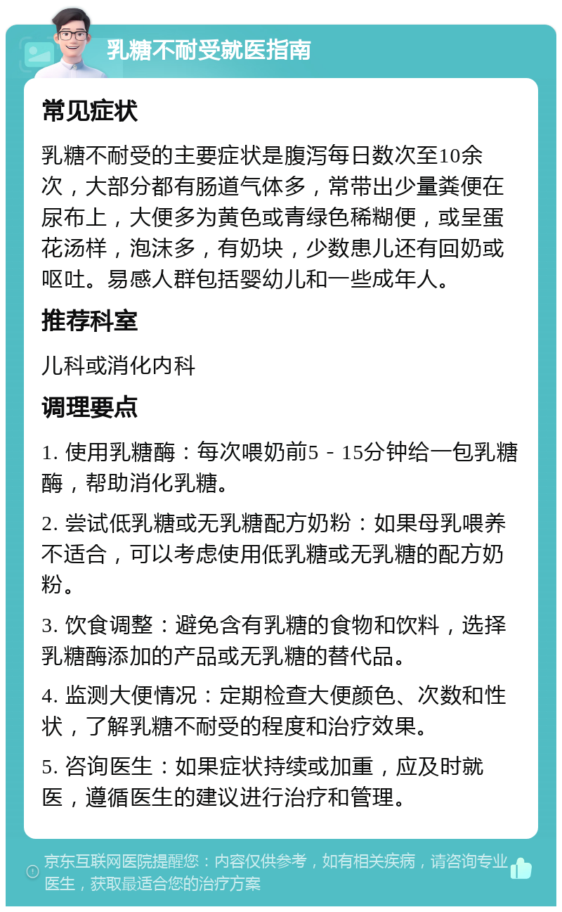 乳糖不耐受就医指南 常见症状 乳糖不耐受的主要症状是腹泻每日数次至10余次，大部分都有肠道气体多，常带出少量粪便在尿布上，大便多为黄色或青绿色稀糊便，或呈蛋花汤样，泡沫多，有奶块，少数患儿还有回奶或呕吐。易感人群包括婴幼儿和一些成年人。 推荐科室 儿科或消化内科 调理要点 1. 使用乳糖酶：每次喂奶前5－15分钟给一包乳糖酶，帮助消化乳糖。 2. 尝试低乳糖或无乳糖配方奶粉：如果母乳喂养不适合，可以考虑使用低乳糖或无乳糖的配方奶粉。 3. 饮食调整：避免含有乳糖的食物和饮料，选择乳糖酶添加的产品或无乳糖的替代品。 4. 监测大便情况：定期检查大便颜色、次数和性状，了解乳糖不耐受的程度和治疗效果。 5. 咨询医生：如果症状持续或加重，应及时就医，遵循医生的建议进行治疗和管理。